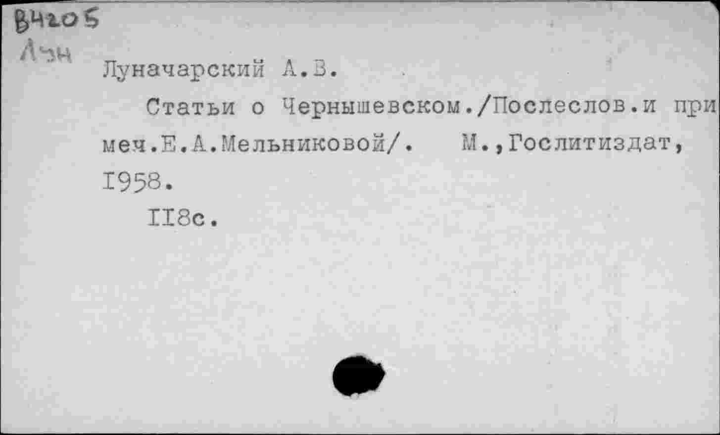 ﻿го $
Лчн
Луначарский А.В.
Статьи о Чернышевском./Послеслов.и при меч.Е.А.Мельниковой/. М.»Гослитиздат,
1958.
118с.